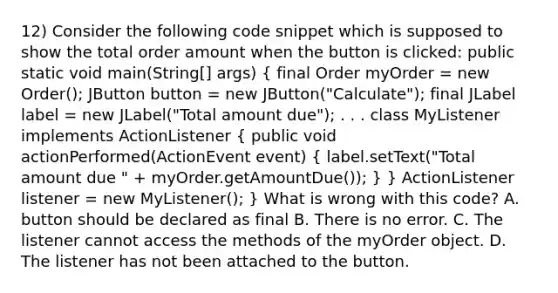 12) Consider the following code snippet which is supposed to show the total order amount when the button is clicked: public static void main(String[] args) ( final Order myOrder = new Order(); JButton button = new JButton("Calculate"); final JLabel label = new JLabel("Total amount due"); . . . class MyListener implements ActionListener { public void actionPerformed(ActionEvent event) { label.setText("Total amount due " + myOrder.getAmountDue()); ) } ActionListener listener = new MyListener(); } What is wrong with this code? A. button should be declared as final B. There is no error. C. The listener cannot access the methods of the myOrder object. D. The listener has not been attached to the button.