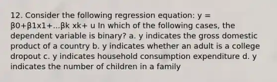 12. Consider the following regression equation: y = β0+β1x1+...βk xk+ u In which of the following cases, the dependent variable is binary? a. y indicates the gross domestic product of a country b. y indicates whether an adult is a college dropout c. y indicates household consumption expenditure d. y indicates the number of children in a family