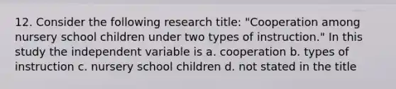 12. Consider the following research title: "Cooperation among nursery school children under two types of instruction." In this study the independent variable is a. cooperation b. types of instruction c. nursery school children d. not stated in the title