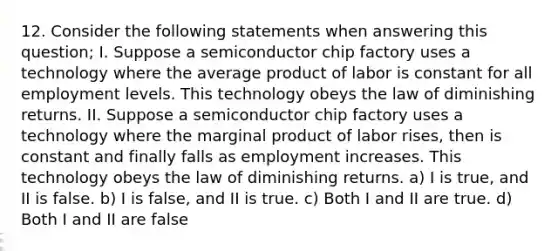 12. Consider the following statements when answering this question; I. Suppose a semiconductor chip factory uses a technology where the average product of labor is constant for all employment levels. This technology obeys the law of diminishing returns. II. Suppose a semiconductor chip factory uses a technology where the marginal product of labor rises, then is constant and finally falls as employment increases. This technology obeys the law of diminishing returns. a) I is true, and II is false. b) I is false, and II is true. c) Both I and II are true. d) Both I and II are false