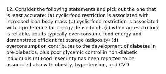 12. Consider the following statements and pick out the one that is least accurate: (a) cyclic food restriction is associated with increased lean body mass (b) cyclic food restriction is associated with a preference for energy dense foods (c) when access to food is reliable, adults typically over-consume food energy and demonstrate efficient fat storage (adiposity) (d) overconsumption contributes to the development of diabetes in pre-diabetics, plus poor glycemic control in non-diabetic individuals (e) Food insecurity has been reported to be associated also with obesity, hypertension, and CVD