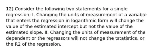 12) Consider the following two statements for a single regression: I. Changing the units of measurement of a variable that enters the regression in logarithmic form will change the value of the estimated intercept but not the value of the estimated slope. II. Changing the units of measurement of the dependent or the regressors will not change the tstatistics, or the R2 of the regression.