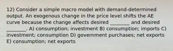 12) Consider a simple macro model with demand-determined output. An exogenous change in the price level shifts the AE curve because the change affects desired ________ and desired ________. A) consumption; investment B) consumption; imports C) investment; consumption D) government purchases; net exports E) consumption; net exports