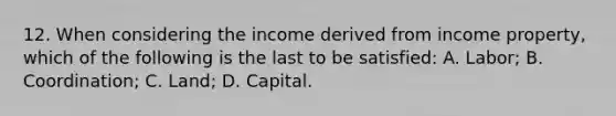 12. When considering the income derived from income property, which of the following is the last to be satisfied: A. Labor; B. Coordination; C. Land; D. Capital.