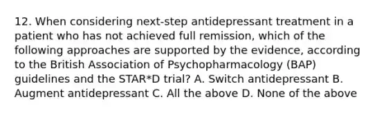 12. When considering next-step antidepressant treatment in a patient who has not achieved full remission, which of the following approaches are supported by the evidence, according to the British Association of Psychopharmacology (BAP) guidelines and the STAR*D trial? A. Switch antidepressant B. Augment antidepressant C. All the above D. None of the above