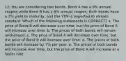 12. You are considering two bonds. Bond A has a 9% annual coupon while Bond B has a 6% annual coupon. Both bonds have a 7% yield to maturity, and the YTM is expected to remain constant. Which of the following statements is CORRECT? a. The price of Bond B will decrease over time, but the price of Bond A will increase over time. b. The prices of both bonds will remain unchanged. c. The price of Bond A will decrease over time, but the price of Bond B will increase over time. d. The prices of both bonds will increase by 7% per year. e. The prices of both bonds will increase over time, but the price of Bond A will increase at a faster rate.