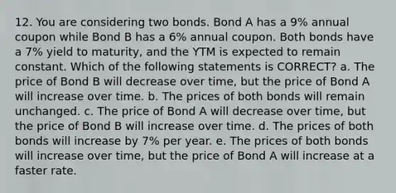 12. You are considering two bonds. Bond A has a 9% annual coupon while Bond B has a 6% annual coupon. Both bonds have a 7% yield to maturity, and the YTM is expected to remain constant. Which of the following statements is CORRECT? a. The price of Bond B will decrease over time, but the price of Bond A will increase over time. b. The prices of both bonds will remain unchanged. c. The price of Bond A will decrease over time, but the price of Bond B will increase over time. d. The prices of both bonds will increase by 7% per year. e. The prices of both bonds will increase over time, but the price of Bond A will increase at a faster rate.