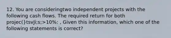 12. You are consideringtwo independent projects with the following cash flows. The required return for both projec(}tsvJi;s;>10%: , Given this information, which one of the following statements is correct?