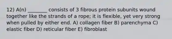 12) A(n) ________ consists of 3 fibrous protein subunits wound together like the strands of a rope; it is flexible, yet very strong when pulled by either end. A) collagen fiber B) parenchyma C) elastic fiber D) reticular fiber E) fibroblast