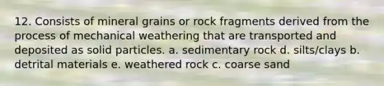 12. Consists of mineral grains or rock fragments derived from the process of mechanical weathering that are transported and deposited as solid particles. a. sedimentary rock d. silts/clays b. detrital materials e. weathered rock c. coarse sand