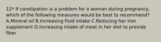 12* If constipation is a problem for a woman during pregnancy, which of the following measures would be best to recommend? A.Mineral oil B.Increasing fluid intake C.Reducing her iron supplement D.Increasing intake of meat in her diet to provide fiber