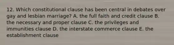 12. Which constitutional clause has been central in debates over gay and lesbian marriage? A. the full faith and credit clause B. the necessary and proper clause C. the privileges and immunities clause D. the interstate commerce clause E. the establishment clause