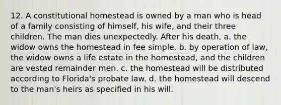 12. A constitutional homestead is owned by a man who is head of a family consisting of himself, his wife, and their three children. The man dies unexpectedly. After his death, a. the widow owns the homestead in fee simple. b. by operation of law, the widow owns a life estate in the homestead, and the children are vested remainder men. c. the homestead will be distributed according to Florida's probate law. d. the homestead will descend to the man's heirs as specified in his will.