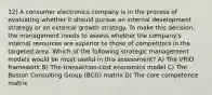 12) A consumer electronics company is in the process of evaluating whether it should pursue an internal development strategy or an external growth strategy. To make this decision, the management needs to assess whether the company's internal resources are superior to those of competitors in the targeted area. Which of the following strategic management models would be most useful in this assessment? A) The VRIO framework B) The transaction-cost economics model C) The Boston Consulting Group (BCG) matrix D) The core competence matrix