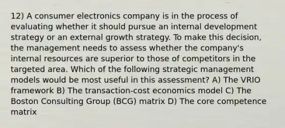 12) A consumer electronics company is in the process of evaluating whether it should pursue an internal development strategy or an external growth strategy. To make this decision, the management needs to assess whether the company's internal resources are superior to those of competitors in the targeted area. Which of the following strategic management models would be most useful in this assessment? A) The VRIO framework B) The transaction-cost economics model C) The Boston Consulting Group (BCG) matrix D) <a href='https://www.questionai.com/knowledge/kD8KqkX2aO-the-core' class='anchor-knowledge'>the core</a> competence matrix