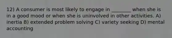 12) A consumer is most likely to engage in ________ when she is in a good mood or when she is uninvolved in other activities. A) inertia B) extended problem solving C) variety seeking D) mental accounting