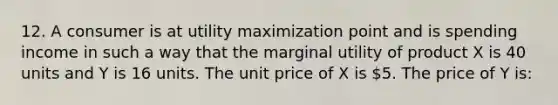 12. A consumer is at utility maximization point and is spending income in such a way that the marginal utility of product X is 40 units and Y is 16 units. The unit price of X is 5. The price of Y is: