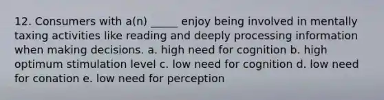 12. Consumers with a(n) _____ enjoy being involved in mentally taxing activities like reading and deeply processing information when making decisions. a. high need for cognition b. high optimum stimulation level c. low need for cognition d. low need for conation e. low need for perception