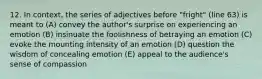 12. In context, the series of adjectives before "fright" (line 63) is meant to (A) convey the author's surprise on experiencing an emotion (B) insinuate the foolishness of betraying an emotion (C) evoke the mounting intensity of an emotion (D) question the wisdom of concealing emotion (E) appeal to the audience's sense of compassion