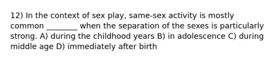 12) In the context of sex play, same-sex activity is mostly common ________ when the separation of the sexes is particularly strong. A) during the childhood years B) in adolescence C) during middle age D) immediately after birth