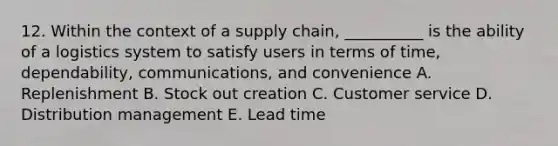 12. Within the context of a supply chain, __________ is the ability of a logistics system to satisfy users in terms of time, dependability, communications, and convenience A. Replenishment B. Stock out creation C. Customer service D. Distribution management E. Lead time