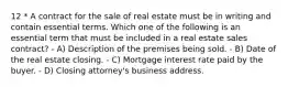 12 * A contract for the sale of real estate must be in writing and contain essential terms. Which one of the following is an essential term that must be included in a real estate sales contract? - A) Description of the premises being sold. - B) Date of the real estate closing. - C) Mortgage interest rate paid by the buyer. - D) Closing attorney's business address.