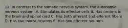 12. In contrast to the somatic nervous system, the autonomic nervous system: A. Stimulates its effector cells B. Has centers in the brain and spinal cord C. Has both afferent and efferent fibers D. Has two motor neurons E. Has two afferent neurons