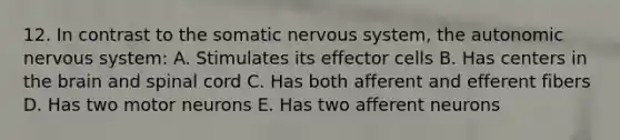 12. In contrast to the somatic nervous system, the autonomic nervous system: A. Stimulates its effector cells B. Has centers in the brain and spinal cord C. Has both afferent and efferent fibers D. Has two motor neurons E. Has two afferent neurons