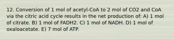 12. Conversion of 1 mol of acetyl-CoA to 2 mol of CO2 and CoA via the citric acid cycle results in the net production of: A) 1 mol of citrate. B) 1 mol of FADH2. C) 1 mol of NADH. D) 1 mol of oxaloacetate. E) 7 mol of ATP.