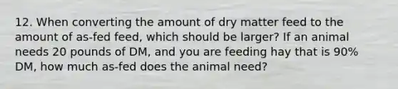 12. When converting the amount of dry matter feed to the amount of as-fed feed, which should be larger? If an animal needs 20 pounds of DM, and you are feeding hay that is 90% DM, how much as-fed does the animal need?