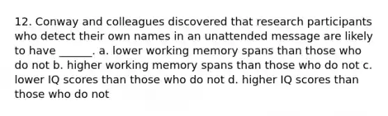 12. Conway and colleagues discovered that research participants who detect their own names in an unattended message are likely to have ______. a. lower working memory spans than those who do not b. higher working memory spans than those who do not c. lower IQ scores than those who do not d. higher IQ scores than those who do not