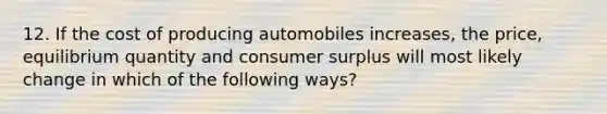 12. If the cost of producing automobiles increases, the price, equilibrium quantity and consumer surplus will most likely change in which of the following ways?