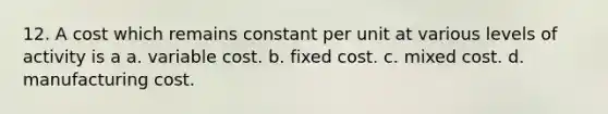 12. A cost which remains constant per unit at various levels of activity is a a. variable cost. b. fixed cost. c. mixed cost. d. manufacturing cost.