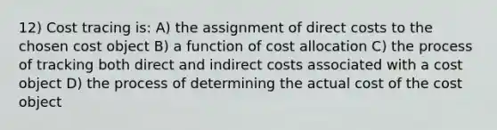 12) Cost tracing is: A) the assignment of direct costs to the chosen cost object B) a function of cost allocation C) the process of tracking both direct and indirect costs associated with a cost object D) the process of determining the actual cost of the cost object