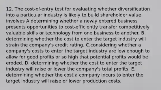 12. The cost-of-entry test for evaluating whether diversification into a particular industry is likely to build shareholder value involves A determining whether a newly entered business presents opportunities to cost-efficiently transfer competitively valuable skills or technology from one business to another. B. determining whether the cost to enter the target industry will strain the company's credit rating. C.considering whether a company's costs to enter the target industry are low enough to allow for good profits or so high that potential profits would be eroded. D. determining whether the cost to enter the target industry will raise or lower the company's total profits. E. determining whether the cost a company incurs to enter the target industry will raise or lower production costs.