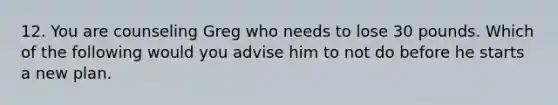 12. You are counseling Greg who needs to lose 30 pounds. Which of the following would you advise him to not do before he starts a new plan.