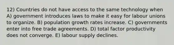 12) Countries do not have access to the same technology when A) government introduces laws to make it easy for labour unions to organize. B) population growth rates increase. C) governments enter into free trade agreements. D) total factor productivity does not converge. E) labour supply declines.