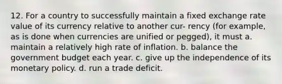 12. For a country to successfully maintain a fixed exchange rate value of its currency relative to another cur- rency (for example, as is done when currencies are unified or pegged), it must a. maintain a relatively high rate of inflation. b. balance the government budget each year. c. give up the independence of its monetary policy. d. run a trade deficit.