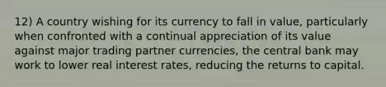 12) A country wishing for its currency to fall in value, particularly when confronted with a continual appreciation of its value against major trading partner currencies, the central bank may work to lower real interest rates, reducing the returns to capital.