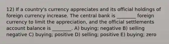 12) If a country's currency appreciates and its official holdings of foreign currency increase. The central bank is ________ foreign currency to limit the appreciation, and the official settlements account balance is ________. A) buying; negative B) selling negative C) buying; positive D) selling; positive E) buying; zero