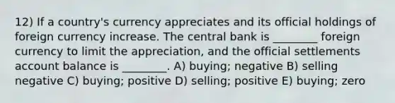 12) If a country's currency appreciates and its official holdings of foreign currency increase. The central bank is ________ foreign currency to limit the appreciation, and the official settlements account balance is ________. A) buying; negative B) selling negative C) buying; positive D) selling; positive E) buying; zero