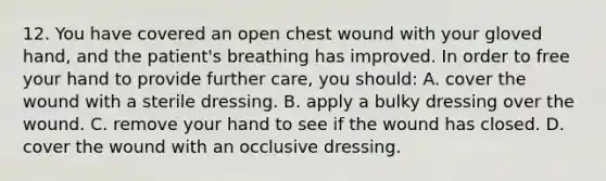 12. You have covered an open chest wound with your gloved hand, and the patient's breathing has improved. In order to free your hand to provide further care, you should: A. cover the wound with a sterile dressing. B. apply a bulky dressing over the wound. C. remove your hand to see if the wound has closed. D. cover the wound with an occlusive dressing.