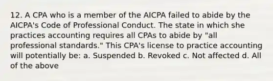 12. A CPA who is a member of the AICPA failed to abide by the AICPA's Code of Professional Conduct. The state in which she practices accounting requires all CPAs to abide by "all professional standards." This CPA's license to practice accounting will potentially be: a. Suspended b. Revoked c. Not affected d. All of the above