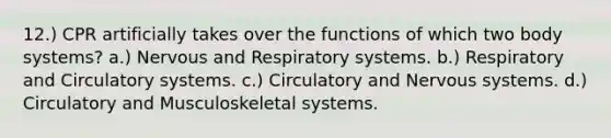 12.) CPR artificially takes over the functions of which two body systems? a.) Nervous and Respiratory systems. b.) Respiratory and Circulatory systems. c.) Circulatory and Nervous systems. d.) Circulatory and Musculoskeletal systems.