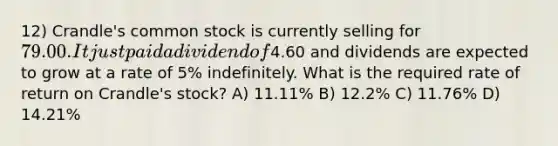 12) Crandle's common stock is currently selling for 79.00. It just paid a dividend of4.60 and dividends are expected to grow at a rate of 5% indefinitely. What is the required rate of return on Crandle's stock? A) 11.11% B) 12.2% C) 11.76% D) 14.21%