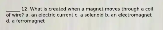 ______ 12. What is created when a magnet moves through a coil of wire? a. an electric current c. a solenoid b. an electromagnet d. a ferromagnet