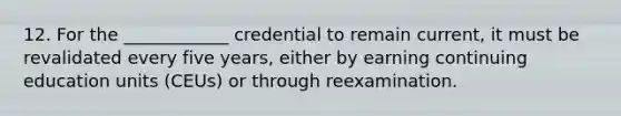 12. For the ____________ credential to remain current, it must be revalidated every five years, either by earning continuing education units (CEUs) or through reexamination.