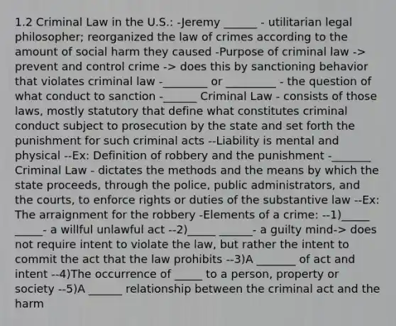 1.2 Criminal Law in the U.S.: -Jeremy ______ - utilitarian legal philosopher; reorganized the law of crimes according to the amount of social harm they caused -Purpose of criminal law -> prevent and control crime -> does this by sanctioning behavior that violates criminal law -________ or _________ - the question of what conduct to sanction -______ Criminal Law - consists of those laws, mostly statutory that define what constitutes criminal conduct subject to prosecution by the state and set forth the punishment for such criminal acts --Liability is mental and physical --Ex: Definition of robbery and the punishment -_______ Criminal Law - dictates the methods and the means by which the state proceeds, through the police, public administrators, and the courts, to enforce rights or duties of the substantive law --Ex: The arraignment for the robbery -Elements of a crime: --1)_____ _____- a willful unlawful act --2)_____ ______- a guilty mind-> does not require intent to violate the law, but rather the intent to commit the act that the law prohibits --3)A _______ of act and intent --4)The occurrence of _____ to a person, property or society --5)A ______ relationship between the criminal act and the harm