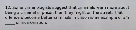 12. Some criminologists suggest that criminals learn more about being a criminal in prison than they might on the street. That offenders become better criminals in prison is an example of a/n _____ of incarceration.