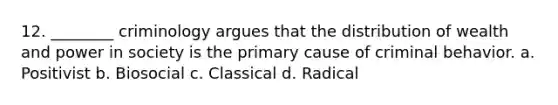 12. ________ criminology argues that the distribution of wealth and power in society is the primary cause of criminal behavior. a. Positivist b. Biosocial c. Classical d. Radical